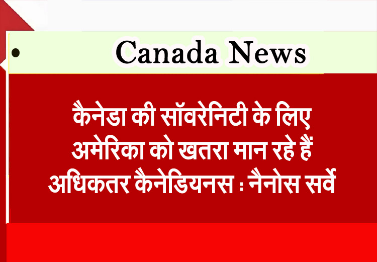 कैनेडा की सॉवरेनिटी के लिए अमेरिका को खतरा मान रहे हैं अधिकतर कैनेडियनस : नैनोस सर्वे